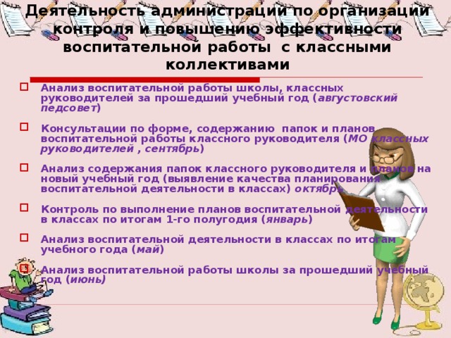 Деятельность администрации по организации контроля и повышению эффективности воспитательной работы с классными коллективами Анализ воспитательной работы школы, классных руководителей за прошедший учебный год ( августовский педсовет ) Консультации по форме, содержанию папок и планов воспитательной работы классного руководителя ( МО  классных руководителей , сентябрь ) Анализ содержания папок классного руководителя и планов на новый учебный год (выявление качества планирования воспитательной деятельности в классах) октябрь Контроль по выполнение планов воспитательной деятельности в классах по итогам 1-го полугодия ( январь ) Анализ воспитательной деятельности в классах по итогам учебного года ( май ) Анализ воспитательной работы школы за прошедший учебный год ( июнь) 