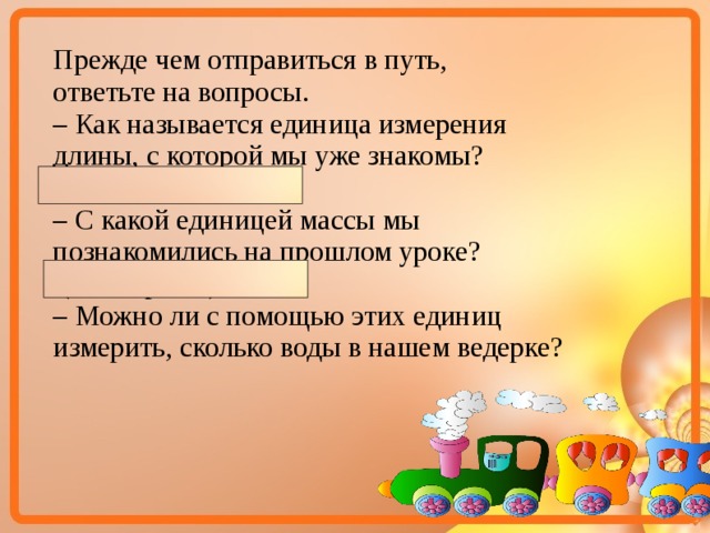 Прежде чем отправиться в путь, ответьте на вопросы. – Как называется единица измерения длины, с которой мы уже знакомы? (Сантиметр) – С какой единицей массы мы познакомились на прошлом уроке?  (Килограмм) – Можно ли с помощью этих единиц измерить, сколько воды в нашем ведерке?  