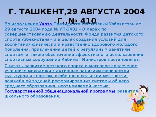 Г. ТАШКЕНТ,29 АВГУСТА 2004 Г.,№ 410   Во исполнение  Указа  Президента Республики Узбекистан от 29 августа 2004 года № УП-3481 «О мерах по совершенствованию деятельности Фонда развития детского спорта Узбекистана» и в целях создания условий для воспитания физически и нравственно здорового молодого поколения, привлечения детей к регулярным занятиям спортом, а также обеспечения эффективного использования спортивных сооружений Кабинет Министров постановляет: Считать развитие детского спорта и массовое вовлечение учащейся молодежи к активным занятиям физической культурой и спортом, особенно в сельской местности, важнейшей задачей реформирования системы общего среднего образования, неотъемлемой частью  Государственной общенациональной программы  развития школьного образования. 