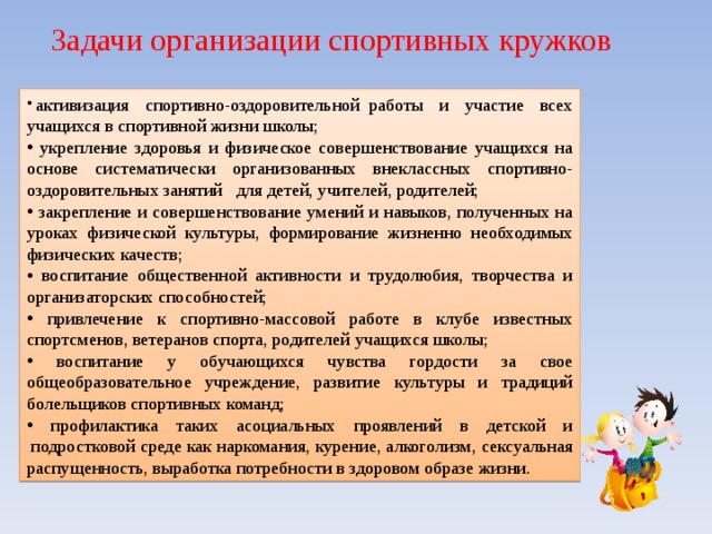   Задачи организации спортивных кружков   активизация спортивно-оздоровительной  работы и участие всех учащихся в спортивной жизни школы;  укрепление здоровья и физическое совершенствование учащихся на основе систематически организованных внеклассных спортивно-оздоровительных занятий   для детей, учителей, родителей;  закрепление и совершенствование умений и навыков, полученных на уроках физической культуры, формирование жизненно необходимых физических качеств;  воспитание общественной активности и трудолюбия, творчества и организаторских способностей;  привлечение к спортивно-массовой работе в клубе известных спортсменов, ветеранов спорта, родителей учащихся школы;  воспитание у обучающихся чувства гордости за свое общеобразовательное учреждение, развитие культуры и традиций болельщиков спортивных команд;  профилактика таких асоциальных проявлений в детской и  подростковой среде как наркомания, курение, алкоголизм, сексуальная распущенность, выработка потребности в здоровом образе жизни. 