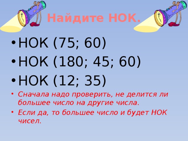 Найдите НОК. НОК (75; 60) НОК (180; 45; 60) НОК (12; 35) Сначала надо проверить, не делится ли большее число на другие числа. Если да, то большее число и будет НОК чисел. 