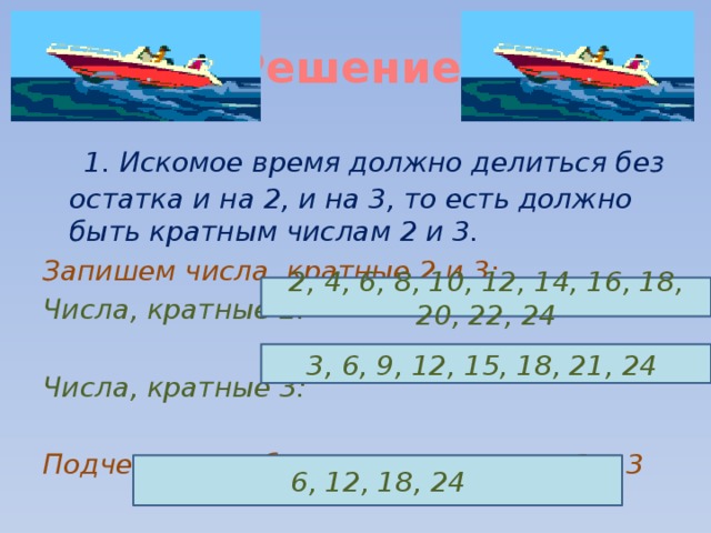 Решение.  1. Искомое время должно делиться без остатка и на 2, и на 3, то есть должно быть кратным числам 2 и 3. Запишем числа, кратные 2 и 3: Числа, кратные 2:  Числа, кратные 3:  Подчеркните общие кратные чисел 2 и 3  2, 4, 6, 8, 10, 12, 14, 16, 18, 20, 22, 24 3, 6, 9, 12, 15, 18, 21, 24 6, 12, 18, 24 