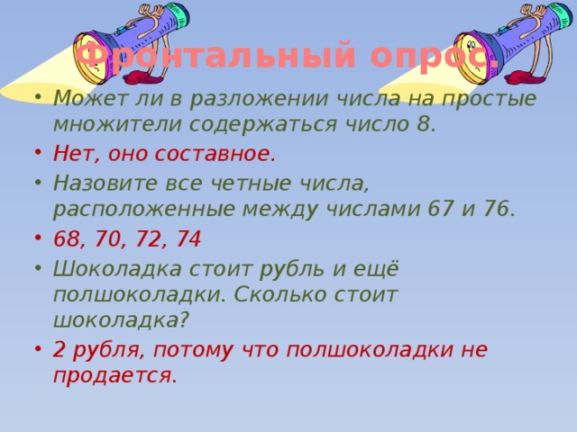 Фронтальный опрос. Может ли в разложении числа на простые множители содержаться число 8. Нет, оно составное. Назовите все четные числа, расположенные между числами 67 и 76. 68, 70, 72, 74 Шоколадка стоит рубль и ещё полшоколадки. Сколько стоит шоколадка? 2 рубля, потому что полшоколадки не продается. 