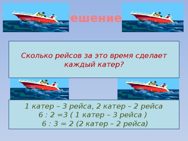 Решение.   Сколько рейсов за это время сделает каждый катер? 1 катер – 3 рейса, 2 катер – 2 рейса 6 : 2 =3 ( 1 катер – 3 рейса )  6 : 3 = 2 (2 катер – 2 рейса) 