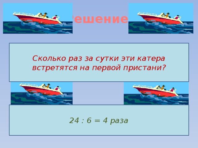 Решение.   Сколько раз за сутки эти катера встретятся на первой пристани? 24 : 6 = 4 раза 