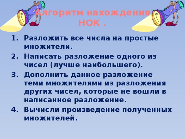 Алгоритм нахождения  НОК . Разложить все числа на простые множители. Написать разложение одного из чисел (лучше наибольшего). Дополнить данное разложение теми множителями из разложения других чисел, которые не вошли в написанное разложение. Вычисли произведение полученных множителей. 