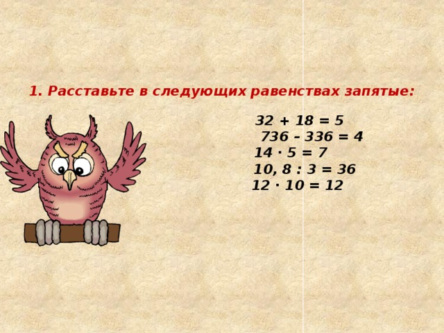     1. Расставьте в следующих равенствах запятые:     32 + 18 = 5   736 – 336 = 4   14 ∙ 5 = 7   10, 8 : 3 = 36   12 ∙ 10 = 12   