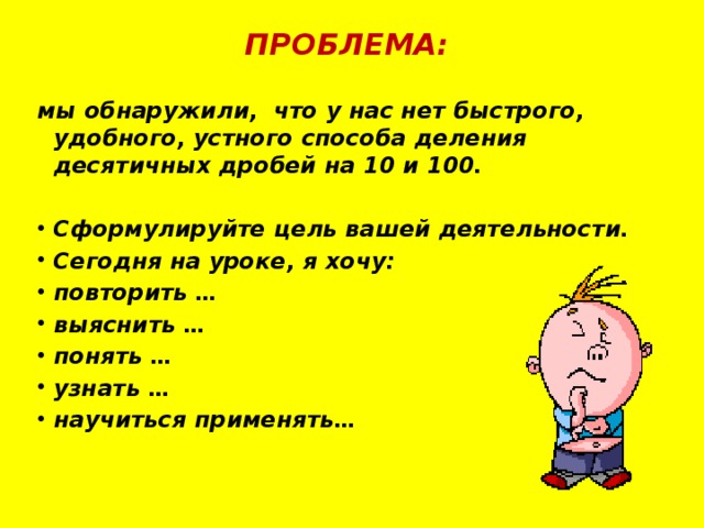 ПРОБЛЕМА: мы обнаружили, что у нас нет быстрого, удобного, устного способа деления десятичных дробей на 10 и 100.  Сформулируйте цель вашей деятельности. Сегодня на уроке, я хочу: повторить … выяснить … понять … узнать … научиться применять… 