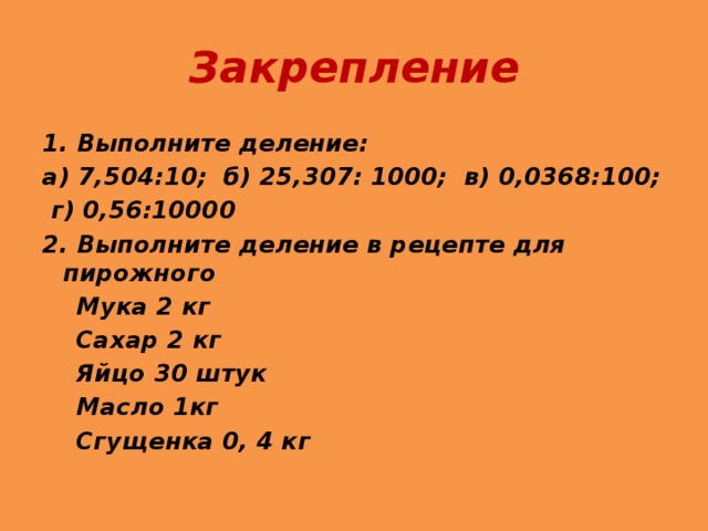 Закрепление 1. Выполните деление: а) 7,504:10; б) 25,307: 1000; в) 0,0368:100;  г) 0,56:10000 2. Выполните деление в рецепте для пирожного  Мука 2 кг  Сахар 2 кг  Яйцо 30 штук  Масло 1кг  Сгущенка 0, 4 кг 