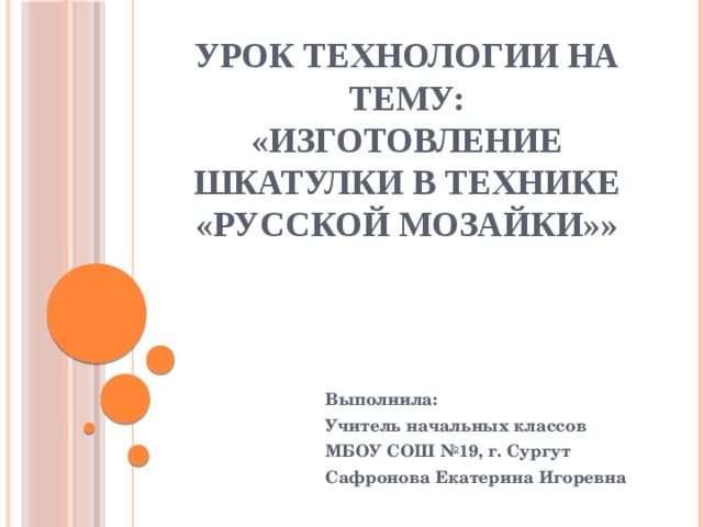 Урок технологии на тему:  «Изготовление шкатулки в технике «Русской мозайки»» Выполнила: Учитель начальных классов МБОУ СОШ №19, г. Сургут Сафронова Екатерина Игоревна 