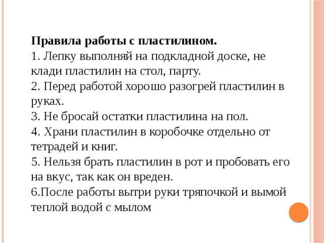 Правила работы с пластилином.  1. Лепку выполняй на подкладной доске, не клади пластилин на стол, парту.  2. Перед работой хорошо разогрей пластилин в руках.  3. Не бросай остатки пластилина на пол.  4. Храни пластилин в коробочке отдельно от тетрадей и книг.  5. Нельзя брать пластилин в рот и пробовать его на вкус, так как он вреден.  6.После работы вытри руки тряпочкой и вымой теплой водой с мылом 