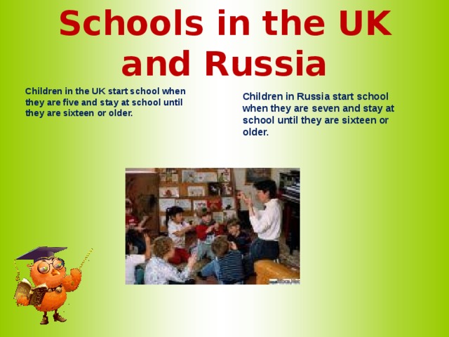 Schools in the UK and Russia   Children in the UK start school when they are five and stay at school until they are sixteen or older.     Children in Russia start school when they are seven and stay at school until they are sixteen or older.   