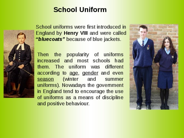  School Uniform School uniforms were first introduced in England by Henry VIII and were called “bluecoats” because of blue jackets. Then the popularity of uniforms increased and most schools had them. The uniform was different according to age , gender and even season (winter and summer uniforms). Nowadays the government in England tend to encourage the use of uniforms as a means of discipline and positive behaviour. 