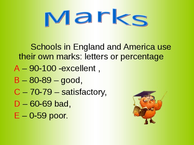  Schools in England and America use their own marks: letters or percentage  A – 90-100 -excellent ,  B – 80-89 – good,  C – 70-79 – satisfactory,  D – 60-69 bad,  E – 0-59 poor. 