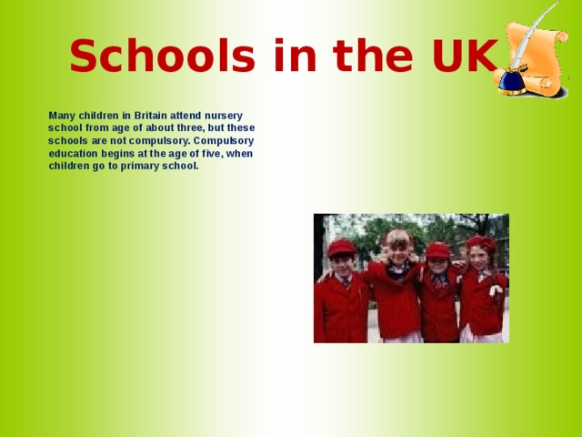 Schools in the UK   Many children in Britain attend nursery school from age of about three, but these schools are not compulsory. Compulsory education begins at the age of five, when children go to primary school.   