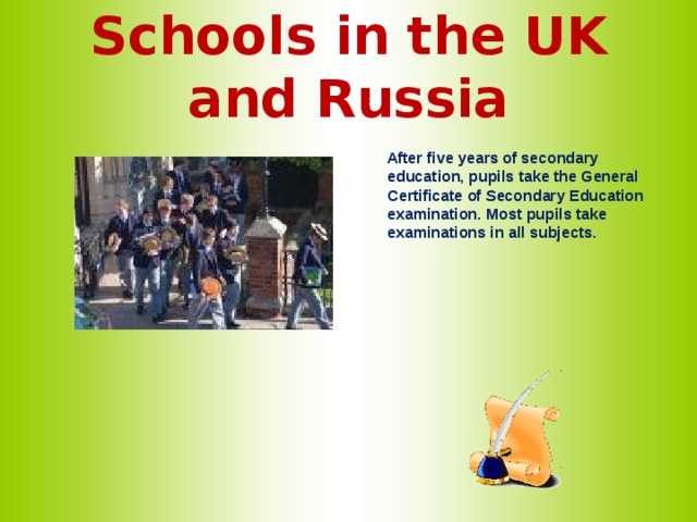 Schools in the UK and Russia   After five years of secondary education, pupils take the General Certificate of Secondary Education examination. Most pupils take examinations in all subjects.   