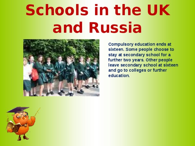 Schools in the UK and Russia   Compulsory education ends at sixteen. Some people choose to stay at secondary school for a further two years. Other people leave secondary school at sixteen and go to colleges or further education.    