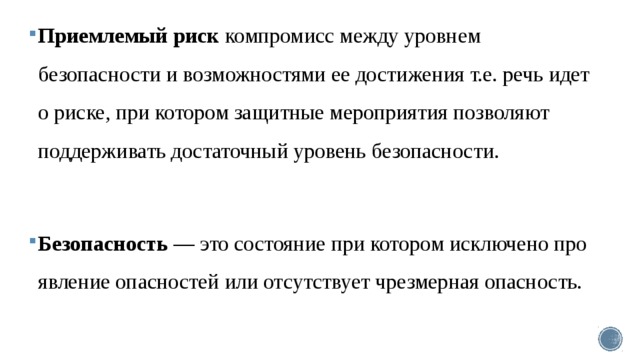 Приемлемый риск компромисс между уровнем безопасности и возможностями ее достижения т.е. речь идет о риске, при котором защитные мероприятия позволяют поддержи­вать достаточный уровень безопасности. Безопасность — это состояние при ко­тором исключено про­явление опасностей или отсутствует чрезмерная опас­ность. 