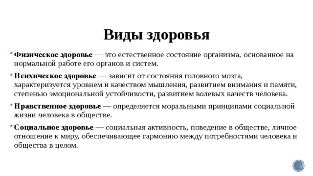 Виды здоровья Физическое здоровье — это естественное состояние ор­ганизма, основанное на нормальной работе его органов и систем. Психическое здоровье — зависит от состояния голов­ного мозга, характеризуется уровнем и качеством мышления, развитием внимания и памяти, степенью эмоциональной устойчивости, развитием волевых качеств человека. Нравственное здоровье — определяется моральными принципами социальной жизни человека в обществе. Социальное здоровье — социальная активность, поведение в обществе, личное отношение к миру, обеспечивающее гармонию между потребностями человека и общества в целом. 