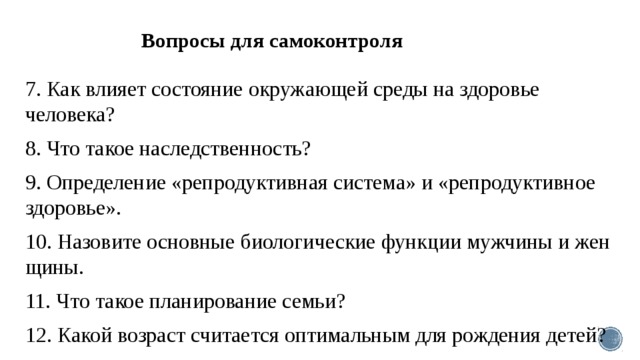 Вопросы для самоконтроля   7. Как влияет состояние окружающей среды на здоровье человека? 8. Что такое наследственность? 9. Определение «репродуктивная система» и «ре­продуктивное здоровье». 10. Назовите основные биологические функции мужчины и жен­щины. 11. Что такое планирование семьи? 12. Какой возраст считается оптимальным для рождения детей? 