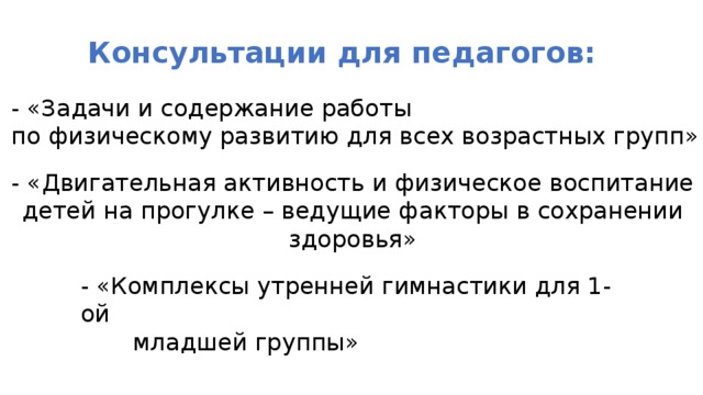Консультации для педагогов: - «Задачи и содержание работы по физическому развитию для всех возрастных групп» - «Двигательная активность и физическое воспитание детей на прогулке – ведущие факторы в сохранении здоровья» - «Комплексы утренней гимнастики для 1-ой  младшей группы» 
