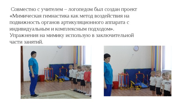  Совместно с учителем – логопедом был создан проект «Мимическая гимнастика как метод воздействия на подвижность органов артикуляционного аппарата с индивидуальным и комплексным подходом». Упражнения на мимику использую в заключительной части занятий. 