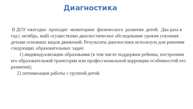 Диагностика  В ДОУ ежегодно  проходит  мониторинг  физического  развития  детей.  Два раза в год ( октябрь, май) осуществляю диагностическое обследование уровня усвоения детьми основных видов движений. Результаты диагностики использую для решения следующих образовательных задач:  1) индивидуализации образования (в том числе поддержки ребенка, построения его образовательной траектории или профессиональной коррекции особенностей его развития);  2) оптимизации работы с группой детей.   