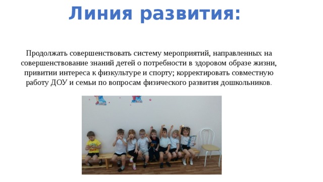 Линия развития: Продолжать совершенствовать систему мероприятий, направленных на совершенствование знаний детей о потребности в здоровом образе жизни, привитии интереса к физкультуре и спорту; корректировать совместную работу ДОУ и семьи по вопросам физического развития дошкольников . 