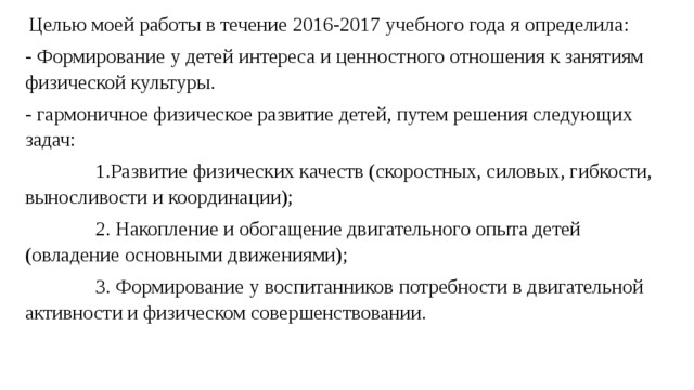  Целью моей работы в течение 2016-2017 учебного года я определила: - Формирование у детей интереса и ценностного отношения к занятиям физической культуры. - гармоничное физическое развитие детей, путем решения следующих задач:  1.Развитие физических качеств (скоростных, силовых, гибкости, выносливости и координации);  2. Накопление и обогащение двигательного опыта детей (овладение основными движениями);  3. Формирование у воспитанников потребности в двигательной активности и физическом совершенствовании. 
