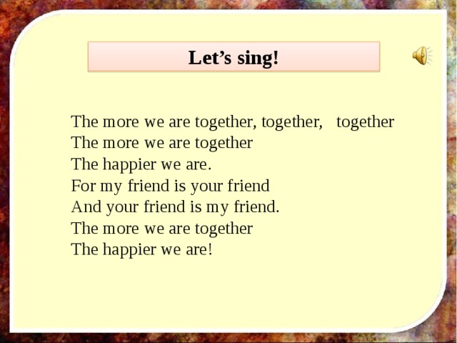 Let’s sing!  The more we are together, together, together  The more we are together  The happier we are.  For my friend is your friend  And your friend is my friend.  The more we are together  The happier we are!   