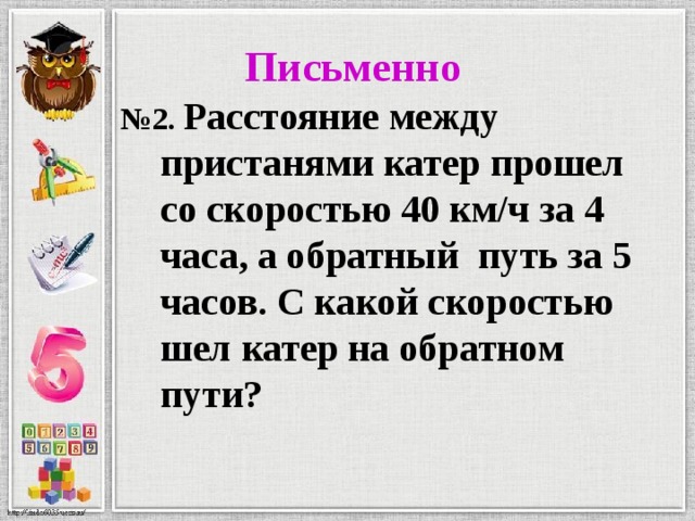  Письменно № 2. Расстояние между пристанями катер прошел со скоростью 40 км/ч за 4 часа, а обратный путь за 5 часов. С какой скоростью шел катер на обратном пути?  