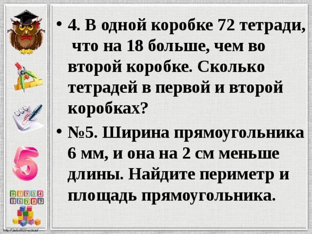   4. В одной коробке 72 тетради, что на 18 больше, чем во второй коробке. Сколько тетрадей в первой и второй коробках? № 5. Ширина прямоугольника 6 мм, и она на 2 см меньше длины. Найдите периметр и площадь прямоугольника. 