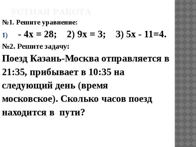 Устная работа № 1. Решите уравнение: - 4х = 28; 2) 9х = 3; 3) 5х - 11=4. № 2. Решите задачу: Поезд Казань-Москва отправляется в 21:35, прибывает в 10:35 на следующий день (время московское). Сколько часов поезд находится в пути? 
