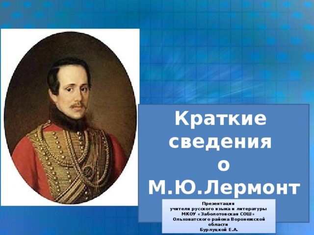 Краткие сведения о М.Ю.Лермонтове Презентация учителя русского языка и литературы МКОУ «Заболотовская СОШ» Ольховатского района Воронежской области Бурлуцкой Е.А.