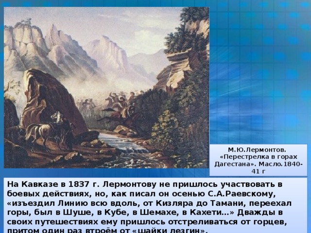 М.Ю.Лермонтов. «Перестрелка в горах Дагестана». Масло.1840-41 г На Кавказе в 1837 г. Лермонтову не пришлось участвовать в боевых действиях, но, как писал он осенью С.А.Раевскому, «изъездил Линию всю вдоль, от Кизляра до Тамани, переехал горы, был в Шуше, в Кубе, в Шемахе, в Кахети…» Дважды в своих путешествиях ему пришлось отстреливаться от горцев, притом один раз втроём от «шайки лезгин».