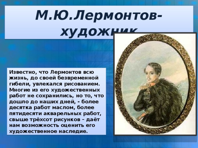 М.Ю.Лермонтов-художник Известно, что Лермонтов всю жизнь, до своей безвременной гибели, увлекался рисованием. Многие из его художественных работ не сохранились, но то, что дошло до наших дней, - более десятка работ маслом, более пятидесяти акварельных работ, свыше трёхсот рисунков – даёт нам возможность оценить его художественное наследие.