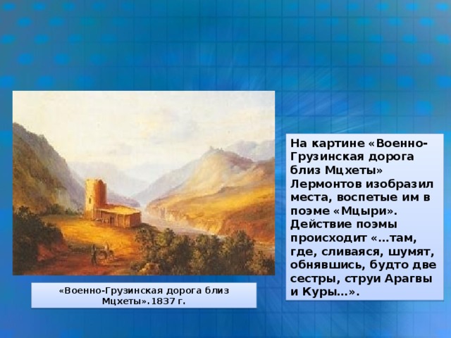 На картине «Военно-Грузинская дорога близ Мцхеты» Лермонтов изобразил места, воспетые им в поэме «Мцыри». Действие поэмы происходит «…там, где, сливаяся, шумят, обнявшись, будто две сестры, струи Арагвы и Куры…». «Военно-Грузинская дорога близ Мцхеты».1837 г.