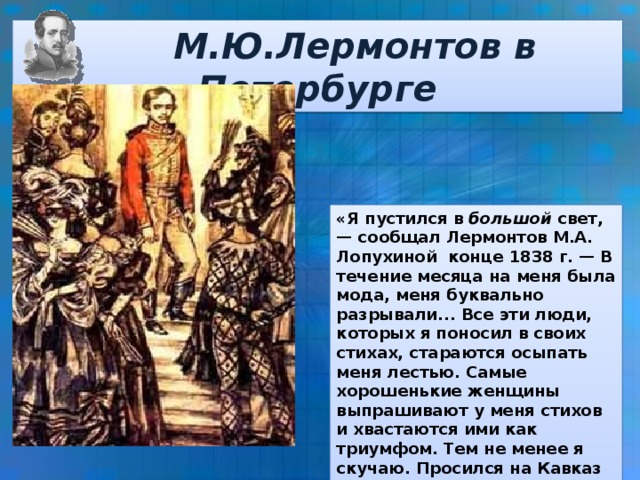 М.Ю.Лермонтов в Петербурге «Я пустился в большой свет, — сообщал Лермонтов М.А. Лопухиной конце 1838 г. — В течение месяца на меня была мода, меня буквально pазрывали... Все эти люди, которых я поносил в своих стихах, стараются осыпать меня лестью. Самые хорошенькие женщины выпрашивают у меня стихов и хвастаются ими как триумфом. Тем не менее я скучаю. Просился на Кавказ — отказали, не хотят даже, чтобы меня убили».