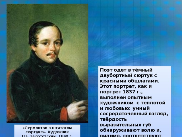 Поэт одет в тёмный двубортный сюртук с красными обшлагами. Этот портрет, как и портрет 1837 г., выполнен опытным художником с теплотой и любовью: умный сосредоточенный взгляд, твёрдость выразительных губ обнаруживают волю и, видимо, соответствуют состоянию поэта в начале 1840 г. «Лермонтов в штатском сюртуке». Художник П.Е.Залототский. 1840 г.