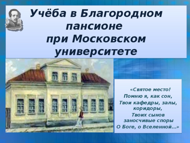 Учёба в Благородном пансионе при Московском университете  « Святое место! Помню я, как сон, Твои кафедры, залы, коридоры, Твоих сынов заносчивые споры О Боге, о Вселенной…»