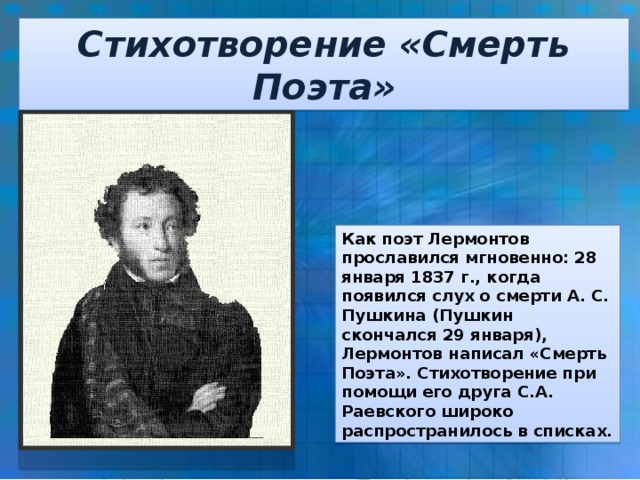 Стихотворение «Смерть Поэта» Как поэт Лермонтов прославился мгновенно: 28 января 1837 г., когда появился слух о смерти А. С. Пушкина (Пушкин скончался 29 января), Лермонтов написал «Смерть Поэта». Стихотворение при помощи его друга С.А. Раевского широко распространилось в списках.