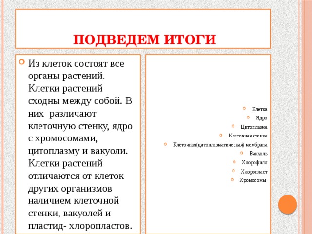  Подведем итоги Из клеток состоят все органы растений. Клетки растений сходны между собой. В них различают клеточную стенку, ядро с хромосомами, цитоплазму и вакуоли. Клетки растений отличаются от клеток других организмов наличием клеточной стенки, вакуолей и пластид- хлоропластов. Клетка Ядро Цитоплазма Клеточная стенка Клеточная(цитоплазматическая) мембрана Вакуоль Хлорофилл Хлоропласт Хромосомы 