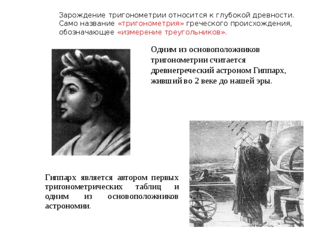 Зарождение тригонометрии относится к глубокой древности. Само название «тригонометрия» греческого происхождения, обозначающее «измерение треугольников».    Одним из основоположников тригонометрии считается древнегреческий астроном Гиппарх, живший во 2 веке до нашей эры. Гиппарх является автором первых тригонометрических таблиц и одним из основоположников астрономии . 