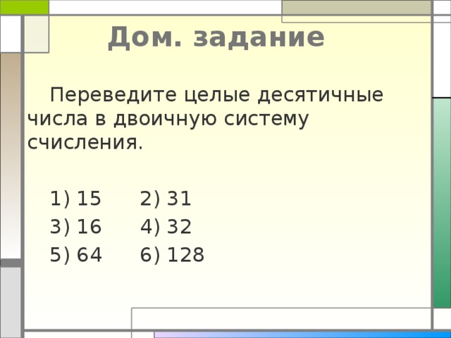 Дом. задание  Переведите целые десятичные числа в двоичную систему счисления.  1) 15   2) 31  3) 16   4) 32  5) 64   6) 128 
