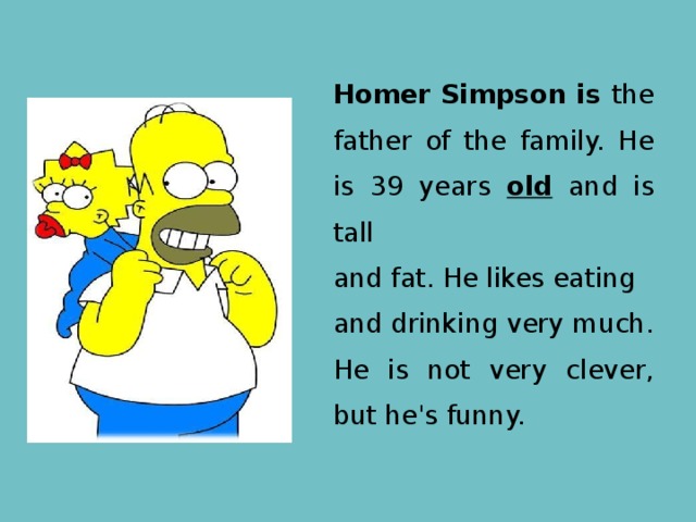 Homer Simpson is the father of the family. He is 39 years old and is tall and fat. He likes eating and drinking very much. He is not very clever, but he's funny. 