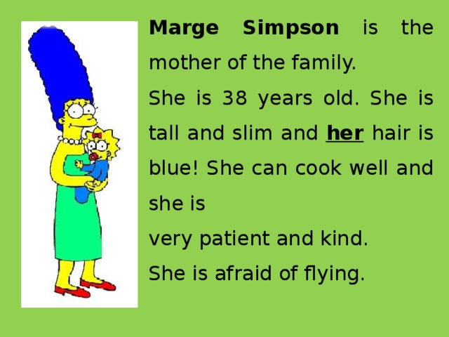 Marge Simpson is the mother of the family. She is 38 years old. She is tall and slim and her  hair is blue! She can cook well and she is very patient and kind. She is afraid of flying.  