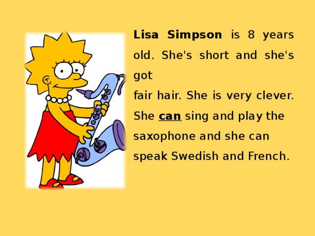 Lisa Simpson is 8 years old. She's short and she's got fair hair. She is very clever. She can sing and play the saxophone and she can speak Swedish and French. 