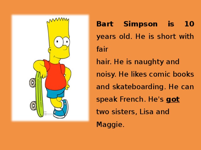Bart Simpson is 10 years old. He is short with fair hair. He is naughty and noisy. He likes comic books and skateboarding. He can speak French. He's got  two sisters, Lisa and Maggie. 