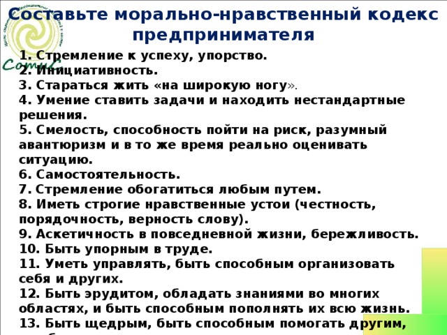 Составьте морально-нравственный кодекс  предпринимателя 1. Стремление к успеху, упорство. 2. Инициативность.  3. Стараться жить «на широкую ногу ». 4. Умение ставить задачи и находить нестандартные решения. 5. Смелость, способность пойти на риск, разумный авантюризм и в то же время реально оценивать ситуацию. 6. Самостоятельность. 7.  Стремление обогатиться любым путем. 8. Иметь строгие нравственные устои (честность, порядочность, верность слову). 9. Аскетичность в повседневной жизни, бережливость. 10. Быть упорным в труде. 11. Уметь управлять, быть способным организовать себя и других. 12. Быть эрудитом, обладать знаниями во многих областях, и быть способным пополнять их всю жизнь. 13. Быть щедрым, быть способным помогать другим, т.е. быть меценатом, спонсором, оказывать благотворительность. 14. Умение выйти «сухим из воды». 