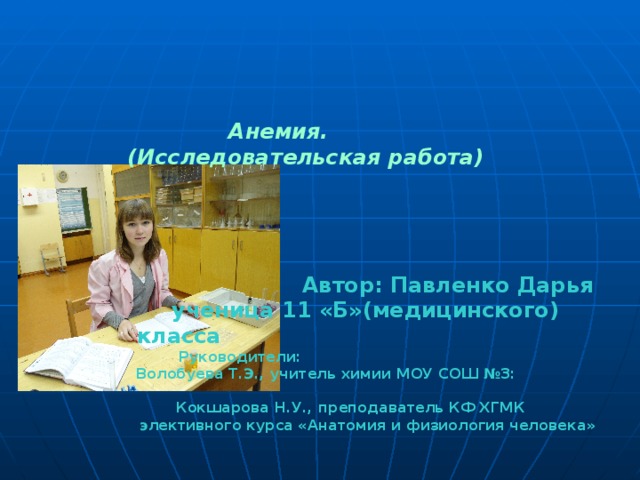   Анемия.    (Исследовательская работа)       Автор: Павленко Дарья     ученица 11 «Б»(медицинского) класса  Руководители:  Волобуева Т.Э., учитель химии МОУ СОШ №3:  Кокшарова Н.У., преподаватель КФ ХГМК  элективного курса «Анатомия и физиология человека»  